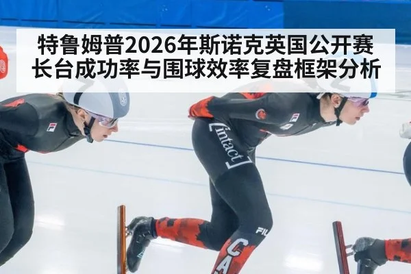 特鲁姆普2026年斯诺克英国公开赛长台成功率与围球效率复盘框架分析